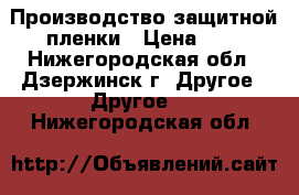 Производство защитной пленки › Цена ­ 6 - Нижегородская обл., Дзержинск г. Другое » Другое   . Нижегородская обл.